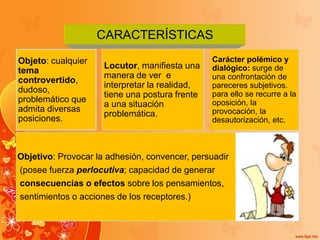 CARACTERÍSTICAS
Objeto: cualquier
tema
controvertido,
dudoso,
problemático que
admita diversas
posiciones.
Locutor, manifiesta una
manera de ver e
interpretar la realidad,
tiene una postura frente
a una situación
problemática.
Carácter polémico y
dialógico: surge de
una confrontación de
pareceres subjetivos.
para ello se recurre a la
oposición, la
provocación, la
desautorización, etc.
Objetivo: Provocar la adhesión, convencer, persuadir
(posee fuerza perlocutiva; capacidad de generar
consecuencias o efectos sobre los pensamientos,
sentimientos o acciones de los receptores.)
 