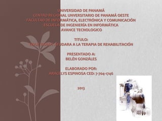 UNIVERSIDAD DE PANAMÁ
CENTRO REGIONAL UNVERSITARIO DE PANAMÁ OESTE
FACULTAD DE INFORMÁTICA, ELECTRÓNICA Y COMUNICACIÓN
ESCUELA DE INGENIERÍA EN INFORMÁTICA
AVANCE TECNOLOGICO
TITULO:
TRAJE ROBOT AYUDARA A LA TERAPIA DE REHABILITACIÓN
PRESENTADO A:
BELÉN GONZÁLES
ELABORADO POR:
ARACELYS ESPINOSA CED: 7-704-1746
2013
 