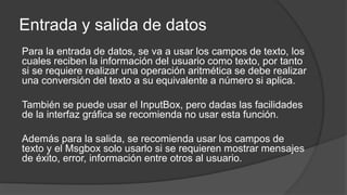 Entrada y salida de datos
Para la entrada de datos, se va a usar los campos de texto, los
cuales reciben la información del usuario como texto, por tanto
si se requiere realizar una operación aritmética se debe realizar
una conversión del texto a su equivalente a número si aplica.
También se puede usar el InputBox, pero dadas las facilidades
de la interfaz gráfica se recomienda no usar esta función.
Además para la salida, se recomienda usar los campos de
texto y el Msgbox solo usarlo si se requieren mostrar mensajes
de éxito, error, información entre otros al usuario.
 