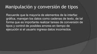 Manipulación y conversión de tipos
Recuerde que la mayoría de elementos de la interfaz
gráfica, manejan los datos como cadenas de texto, de tal
forma que es importante realizar tareas de conversión de
tipos y control de posibles errores en tiempo de
ejecución si el usuario ingresa datos incorrectos.
 