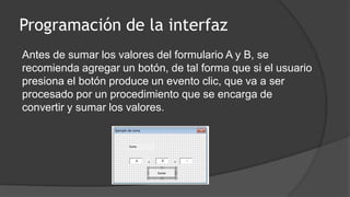 Programación de la interfaz
Antes de sumar los valores del formulario A y B, se
recomienda agregar un botón, de tal forma que si el usuario
presiona el botón produce un evento clic, que va a ser
procesado por un procedimiento que se encarga de
convertir y sumar los valores.
 