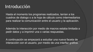 Introducción
Hasta el momento los programas realizados, tenían a los
cuadros de dialogo o a la hoja de cálculo como intermediarios
para realizar la comunicación entre el usuario y la aplicación.
Además la interacción por medio de macros estaba limitada a
pedir datos y a imprimir una o varias respuestas.
A continuación se empezará a estudiar una nueva faceta de
interacción con el usuario, por medio de una interfaz gráfica.
 