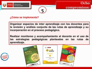 Ocho
compromisos:
5
Organizar espacios de inter aprendizaje con los docentes para
la revisión y análisis conjunto de las rutas de aprendizaje y su
incorporación en el proceso pedagógico.
Realizar monitoreo y acompañamiento al docente en el uso de
las estrategias pedagógicas planteadas en las rutas de
aprendizaje.
¿Cómo se implementa?
 