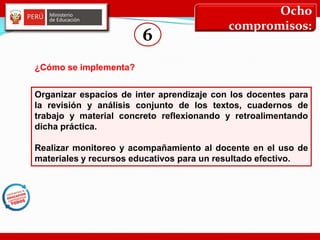 Ocho
compromisos:
6
Organizar espacios de inter aprendizaje con los docentes para
la revisión y análisis conjunto de los textos, cuadernos de
trabajo y material concreto reflexionando y retroalimentando
dicha práctica.
Realizar monitoreo y acompañamiento al docente en el uso de
materiales y recursos educativos para un resultado efectivo.
¿Cómo se implementa?
 