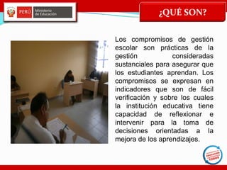 ¿QUÉ SON?
Los compromisos de gestión
escolar son prácticas de la
gestión consideradas
sustanciales para asegurar que
los estudiantes aprendan. Los
compromisos se expresan en
indicadores que son de fácil
verificación y sobre los cuales
la institución educativa tiene
capacidad de reflexionar e
intervenir para la toma de
decisiones orientadas a la
mejora de los aprendizajes.
 