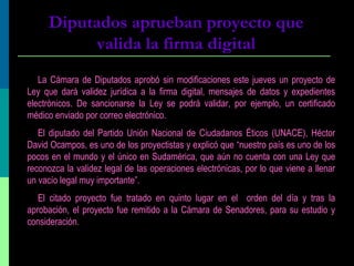 Diputados aprueban proyecto que
valida la firma digital
La Cámara de Diputados aprobó sin modificaciones este jueves un proyecto de
Ley que dará validez jurídica a la firma digital, mensajes de datos y expedientes
electrónicos. De sancionarse la Ley se podrá validar, por ejemplo, un certificado
médico enviado por correo electrónico.
El diputado del Partido Unión Nacional de Ciudadanos Éticos (UNACE), Héctor
David Ocampos, es uno de los proyectistas y explicó que “nuestro país es uno de los
pocos en el mundo y el único en Sudamérica, que aún no cuenta con una Ley que
reconozca la validez legal de las operaciones electrónicas, por lo que viene a llenar
un vacío legal muy importante”.
El citado proyecto fue tratado en quinto lugar en el orden del día y tras la
aprobación, el proyecto fue remitido a la Cámara de Senadores, para su estudio y
consideración.
 