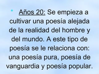 *  Años 20:  Se empieza a cultivar una poesía alejada de la realidad del hombre y del mundo. A este tipo de poesía se le relaciona con: una poesía pura, poesía de vanguardia y poesía popular. 