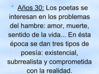 *   Años 30:  Los poetas se interesan en los problemas del hambre: amor, muerte, sentido de la vida... En ésta época se dan tres tipos de poesía: existencial, subrrealista y comprometida con la realidad. 