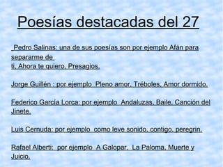 Poesías destacadas del 27 Pedro Salinas: una de sus poesías son por ejemplo Afán para separarme de  ti, Ahora te quiero, Presagios. Jorge Guillén : por ejemplo  Pleno amor, Tréboles, Amor dormido. Federico García Lorca: por ejemplo  Andaluzas, Baile, Canción del Jinete. Luis Cernuda: por ejemplo  como leve sonido, contigo, peregrin. Rafael Alberti:  por ejemplo  A Galopar,  La Paloma, Muerte y Juicio. 