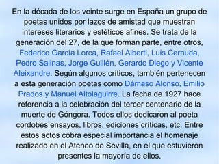 En la década de los veinte surge en España un grupo de poetas unidos por lazos de amistad que muestran intereses literarios y estéticos afines. Se trata de la generación del 27, de la que forman parte, entre otros,   Federico García Lorca, Rafael Alberti, Luis Cernuda, Pedro Salinas, Jorge Guillén, Gerardo Diego y Vicente Aleixandre.   Según algunos críticos, también pertenecen a esta generación poetas como   Dámaso Alonso, Emilio Prados y Manuel Altolaguirre.  La fecha de 1927 hace referencia a la celebración del tercer centenario de la muerte de Góngora. Todos ellos dedicaron al poeta cordobés ensayos, libros, ediciones críticas, etc. Entre estos actos cobra especial importancia el homenaje realizado en el Ateneo de Sevilla, en el que estuvieron presentes la mayoría de ellos. 