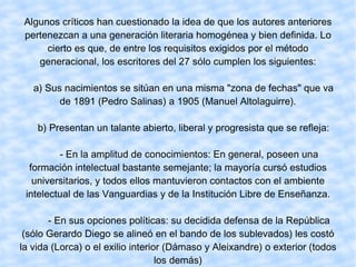 Algunos críticos han cuestionado la idea de que los autores anteriores pertenezcan a una generación literaria homogénea y bien definida. Lo cierto es que, de entre los requisitos exigidos por el método generacional, los escritores del 27 sólo cumplen los siguientes: a) Sus nacimientos se sitúan en una misma "zona de fechas" que va de 1891 (Pedro Salinas) a 1905 (Manuel Altolaguirre). b) Presentan un talante abierto, liberal y progresista que se refleja: - En la amplitud de conocimientos: En general, poseen una formación intelectual bastante semejante; la mayoría cursó estudios universitarios, y todos ellos mantuvieron contactos con el ambiente intelectual de las Vanguardias y de la Institución Libre de Enseñanza. - En sus opciones políticas: su decidida defensa de la República (sólo Gerardo Diego se alineó en el bando de los sublevados) les costó la vida (Lorca) o el exilio interior (Dámaso y Aleixandre) o exterior (todos los demás) 