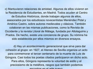 c) Mantuvieron relaciones de amistad. Algunos de ellos vivieron en la Residencia de Estudiantes, en Madrid. Todos acuden al Centro de Estudios Históricos, donde trabajan algunos de ellos, asesorados por los estudiosos novecentistas Menéndez Pidal y Américo Castro, sobre autores medievales y clásicos. También colaboran en las mismas publicaciones, como la Revista de Occidente y la revista Litoral de Málaga, fundada por Altolaguirre y Prados. De hecho, existe una conciencia de grupo. Su nómina ha sido establecida por ellos mismos en diversos ensayos. d) Hay un acontecimiento generacional que sirve para dar cohesión al grupo: en 1927, el Ateneo de Sevilla organiza un acto para conmemorar el tercer centenario de la muerte de Luis de Góngora. Casi todos los poetas citados participaron en dicho acto. Para ellos, Góngora representa la voluntad de estilo y el preciosismo de la metáfora, rasgos que también podemos encontrar en el arte nuevo. 