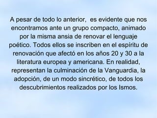 A pesar de todo lo anterior,  es evidente que nos encontramos ante un grupo compacto, animado por la misma ansia de renovar el lenguaje poético. Todos ellos se inscriben en el espíritu de renovación que afectó en los años 20 y 30 a la literatura europea y americana. En realidad, representan la culminación de la Vanguardia, la adopción, de un modo sincrético, de todos los descubrimientos realizados por los Ismos. 