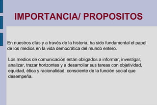 IMPORTANCIA/ PROPOSITOS En nuestros días y a través de la historia, ha sido fundamental el papel de los medios en la vida democrática del mundo entero. Los medios de comunicación están obligados a informar, investigar, analizar, trazar horizontes y a desarrollar sus tareas con objetividad, equidad, ética y racionalidad, consciente de la función social que desempeña. 