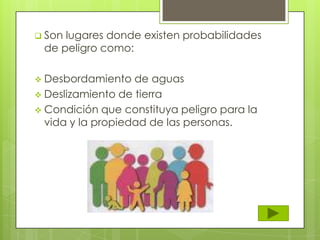  Son lugares donde existen probabilidades
de peligro como:
 Desbordamiento de aguas
 Deslizamiento de tierra
 Condición que constituya peligro para la
vida y la propiedad de las personas.
 