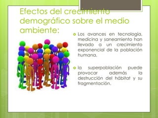Efectos del crecimiento
demográfico sobre el medio
ambiente:  Los avances en tecnología,
medicina y saneamiento han
llevado a un crecimiento
exponencial de la población
humana.
 la superpoblación puede
provocar además la
destrucción del hábitat y su
fragmentación.
 