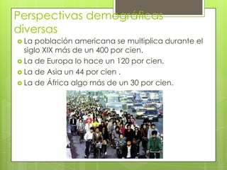 Perspectivas demográficas
diversas
 La población americana se multiplica durante el
siglo XIX más de un 400 por cien.
 La de Europa lo hace un 120 por cien.
 La de Asia un 44 por cien .
 La de África algo más de un 30 por cien.
 