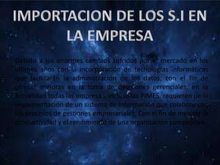 Debido a los enormes cambios sufridos por el mercado en los
últimos años con la incorporación de tecnologías informáticas
que facilitarán la administración de los datos, con el fin de
ofrecer mejoras en la toma de decisiones gerenciales, en la
actualidad todas las empresas, incluso las PIMES, requieren de la
implementación de un sistema de información que colabore con
los procesos de gestiones empresariales, Con el fin de mejorar la
productividad y el rendimiento de una organización competitiva.
 
