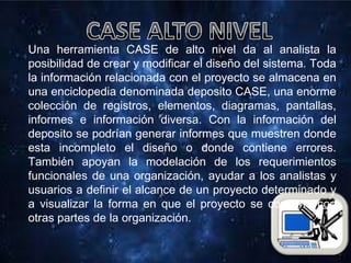 Una herramienta CASE de alto nivel da al analista la
posibilidad de crear y modificar el diseño del sistema. Toda
la información relacionada con el proyecto se almacena en
una enciclopedia denominada deposito CASE, una enorme
colección de registros, elementos, diagramas, pantallas,
informes e información diversa. Con la información del
deposito se podrían generar informes que muestren donde
esta incompleto el diseño o donde contiene errores.
También apoyan la modelación de los requerimientos
funcionales de una organización, ayudar a los analistas y
usuarios a definir el alcance de un proyecto determinado y
a visualizar la forma en que el proyecto se combina con
otras partes de la organización.
 