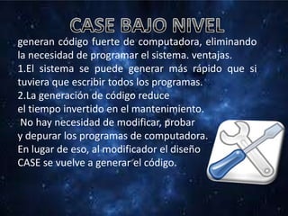 generan código fuerte de computadora, eliminando
la necesidad de programar el sistema. ventajas.
1.El sistema se puede generar más rápido que si
tuviera que escribir todos los programas.
2.La generación de código reduce
el tiempo invertido en el mantenimiento.
No hay necesidad de modificar, probar
y depurar los programas de computadora.
En lugar de eso, al modificador el diseño
CASE se vuelve a generar el código.
 