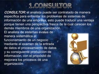 CONSULTOR: el analista puede ser contratado de manera
específica para enfrentar los problemas de sistemas de
información de una empresa, esto puede traducir una ventaja
porque tienen una perspectiva fresca de la cual carecen los
demás miembros de una organización.
El analista de sistemas evalúa de
manera sistemática el
funcionamiento de un negocio
mediante el examen de la entrada
de datos el procesamiento de datos
y su consiguiente producción de
información, con el propósito de
mejorara los procesos de una
organización.
 