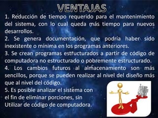 1. Reducción de tiempo requerido para el mantenimiento
del sistema, con lo cual queda más tiempo para nuevos
desarrollos.
2. Se genera documentación, que podría haber sido
inexistente o mínima en los programas anteriores.
3. Se crean programas estructurados a partir de código de
computadora no estructurado o pobremente estructurado.
4. Los cambios futuros al almacenamiento son más
sencillos, porque se pueden realizar al nivel del diseño más
que al nivel del código.
5. Es posible analizar el sistema con
el fin de eliminar porciones, sin
Utilizar de código de computadora.
 