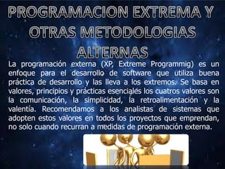 La programación externa (XP, Extreme Programmig) es un
enfoque para el desarrollo de software que utiliza buena
práctica de desarrollo y las lleva a los extremos. Se basa en
valores, principios y prácticas esenciales los cuatros valores son
la comunicación, la simplicidad, la retroalimentación y la
valentía. Recomendamos a los analistas de sistemas que
adopten estos valores en todos los proyectos que emprendan,
no solo cuando recurran a medidas de programación externa.
 