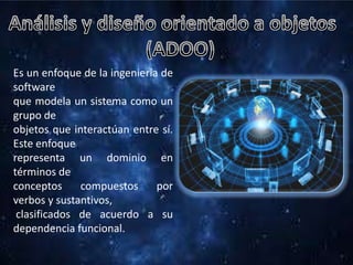 Es un enfoque de la ingeniería de
software
que modela un sistema como un
grupo de
objetos que interactúan entre sí.
Este enfoque
representa un dominio en
términos de
conceptos compuestos por
verbos y sustantivos,
clasificados de acuerdo a su
dependencia funcional.
 