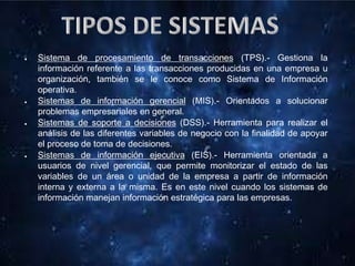 Sistema de procesamiento de transacciones (TPS).- Gestiona la
información referente a las transacciones producidas en una empresa u
organización, también se le conoce como Sistema de Información
operativa.
Sistemas de información gerencial (MIS).- Orientados a solucionar
problemas empresariales en general.
Sistemas de soporte a decisiones (DSS).- Herramienta para realizar el
análisis de las diferentes variables de negocio con la finalidad de apoyar
el proceso de toma de decisiones.
Sistemas de información ejecutiva (EIS).- Herramienta orientada a
usuarios de nivel gerencial, que permite monitorizar el estado de las
variables de un área o unidad de la empresa a partir de información
interna y externa a la misma. Es en este nivel cuando los sistemas de
información manejan información estratégica para las empresas.
 