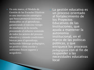  En este marco, el Modelo de
Gestión de las Escuelas Efectivas
es una intervención estratégica
que busca promover resultados
destacables en el aprendizaje,
garantizando el máximo tiempo
de enseñanza en la escuela,
procurando el esfuerzo sostenido
de todos los actores del proceso
educativo y creando condiciones
básicas para el aprendizaje,
incluyendo liderazgo pedagógico,
un positivo clima escolar y
ambientes físicos seguros y
acogedores.
 La gestión educativa es
un proceso orientado
al fortalecimiento de
los Proyectos
Educativos de las
Instituciones, que
ayuda a mantener la
autonomía
institucional, en el
marco de las políticas
públicas, y que
enriquece los procesos
pedagógicos con el fin de
responder a las
necesidades educativas
local
 