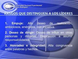 1. Empuje: Alto deseo de realización,
ambiciosos, enérgicos, con iniciativa.
2. Deseo de dirigir: Deseo de influir en otras
personas y dirigirlas. Disposición a asumir
responsabilidades.
3. Honradez e integridad: Alta congruencia
entre palabras y hechos.
 
