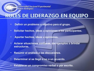 •   Definir un problema u objetivo para el grupo.

•   Solicitar hechos, ideas u opiniones a los participantes.

•   Aportar hechos, ideas u opiniones.

•   Aclarar situaciones confusas, dar ejemplos o brindar
    estructuras.

•   Resumir el análisis o las discusiones.

•   Determinar si se llegó o no a un acuerdo.

•   Establecer un compromiso verbal o por escrito.
 