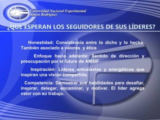Honestidad: Consistencia entre lo dicho y lo hecho.
También asociado a valores y ética
     Enfoque hacia adelante: Sentido de dirección y
preocupación por el futuro de AMSIF
     Inspiración: Líderes entusiastas y energéticos que
inspiran una visión compartida.
  Competencia: Demostrar sus habilidades para desafiar,
inspirar, delegar, encaminar, y motivar. El líder agrega
valor con su trabajo.
 