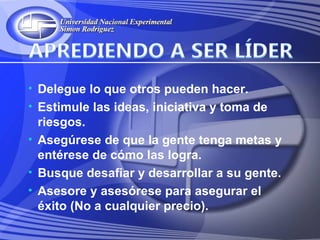 • Delegue lo que otros pueden hacer.
• Estimule las ideas, iniciativa y toma de
  riesgos.
• Asegúrese de que la gente tenga metas y
  entérese de cómo las logra.
• Busque desafiar y desarrollar a su gente.
• Asesore y asesórese para asegurar el
  éxito (No a cualquier precio).
 
