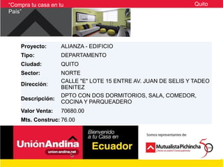 “Compra tu casa en tu                                           Quito
País”




    Proyecto:       ALIANZA - EDIFICIO
    Tipo:           DEPARTAMENTO
    Ciudad:         QUITO
    Sector:         NORTE
                    CALLE "E" LOTE 15 ENTRE AV. JUAN DE SELIS Y TADEO
    Dirección:
                    BENITEZ
                    DPTO CON DOS DORMITORIOS, SALA, COMEDOR,
    Descripción:
                    COCINA Y PARQUEADERO
    Valor Venta:    70680.00
    Mts. Construc: 76.00
 