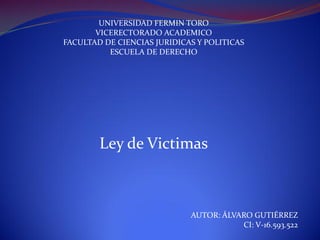 UNIVERSIDAD FERMIN TORO
VICERECTORADO ACADEMICO
FACULTAD DE CIENCIAS JURIDICAS Y POLITICAS
ESCUELA DE DERECHO
Ley de Victimas
AUTOR: ÁLVARO GUTIÉRREZ
CI: V-16.593.522
 