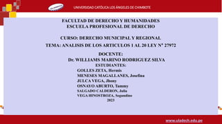 UNIVERSIDAD CATÓLICA LOS ÁNGELES DE CHIMBOTE
www.uladech.edu.pe
FACULTAD DE DERECHO Y HUMANIDADES
ESCUELA PROFESIONAL DE DERECHO
CURSO: DERECHO MUNICIPALY REGIONAL
TEMA: ANALISIS DE LOS ARTICULOS 1 AL 20 LEY N° 27972
DOCENTE:
Dr. WILLIAMS MARINO RODRIGUEZ SILVA
ESTUDIANTES:
GOLLES ZETA, Hermis
MENESES MAGALLANES, Josefina
JULCA VEGA, Jhony
OSNAYO ABURTO, Tammy
SALGADO CALDERON, Julia
VEGA HINOSTROZA, Segundino
2023
 