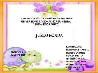REPUBLICA BOLIVARIANA DE VENEZUELA 
UNIVERSIDAD NACIONAL EXPERIMENTAL 
“SIMÓN RODRIGUEZ “ 
PARTICIPANTES 
HERNANDEZ MARIBEL 
OLIVERO CARMEN 
PERAZA YARITZA 
QUINTERO KARINA 
GALAVIZ CAROLINA 
GONZALEZ LISBETH 
YEPEZ MARIA 
PROFESORA 
RAMIREZ ANA 
JUEGO RONDA 
 