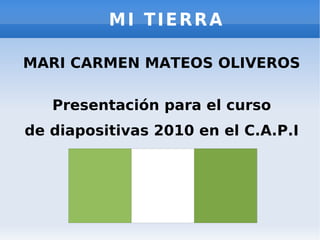 MI TIERRA MARI CARMEN MATEOS OLIVEROS Presentación para el curso de diapositivas 2010 en el C.A.P.I 