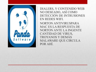 DIALERS, Y CONTENIDO WEB 
NO DESEADO, ASÍ COMO 
DETECCIÓN DE INTRUSIONES 
EN REDES WIFI. 
NORTON ANTIVIRUSPARA 
MAC ES LA RESPUESTA DE 
NORTON ANTE LA INGENTE 
CANTIDAD DE VIRUS, 
TROYANOS Y DEMÁS 
MALAWARE QUE CIRCULA 
POR AHÍ. 
 