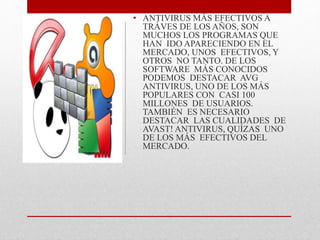 • ANTIVIRUS MÁS EFECTIVOS A 
TRÁVES DE LOS AÑOS, SON 
MUCHOS LOS PROGRAMAS QUE 
HAN IDO APARECIENDO EN EL 
MERCADO, UNOS EFECTIVOS, Y 
OTROS NO TANTO. DE LOS 
SOFTWARE MÁS CONOCIDOS 
PODEMOS DESTACAR AVG 
ANTIVIRUS, UNO DE LOS MÁS 
POPULARES CON CASI 100 
MILLONES DE USUARIOS. 
TAMBIÉN ES NECESARIO 
DESTACAR LAS CUALIDADES DE 
AVAST! ANTIVIRUS, QUÍZAS UNO 
DE LOS MÁS EFECTIVOS DEL 
MERCADO. 
