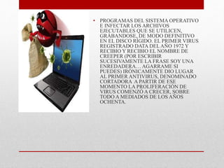 • PROGRAMAS DEL SISTEMA OPERATIVO 
E INFECTAR LOS ARCHIVOS 
EJECUTABLES QUE SE UTILICEN, 
GRÁBANDOSE, DE MODO DEFINITIVO 
EN EL DISCO RÍGIDO. EL PRIMER VIRUS 
REGISTRADO DATA DEL AÑO 1972 Y 
RECIBIO Y RECIBIO EL NOMBRE DE 
CREEPER (POR ESCRIBIR 
SUCESIVAMENTE LA FRASE SOY UNA 
ENREDADERA… AGARRAME SI 
PUEDES) IRÓNICAMENTE DIO LUGAR 
AL PRIMER ANTIVIRUS, DENOMINADO 
CORTADORA A PARTIR DE ESE 
MOMENTO LA PROLIFERACIÓN DE 
VIRUS COMENZÓ A CRECER, SOBRE 
TODO A MEDIADOS DE LOS AÑOS 
OCHENTA. 
 
