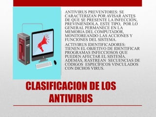 ANTIVIRUS PREVENTORES: SE 
CARACTERIZAN POR AVISAR ANTES 
DE QUE SE PRESENTE LA INFECCIÓN, 
PREVINIÉNDOLA. ESTE TIPO, POR LO 
GENERAL PERMANECE EN LA 
MEMORIA DEL COMPUTADOR, 
MONITOREANDO LAS ACCIONES Y 
FUNCIONES DEL SISTEMA. 
ACTIVIRUS IDENTIFICADORES: 
TIENEN EL OBJETIVO DE IDENTIFICAR 
PROGRAMAS INFECCIOSOS QUE 
PUEDEN AFECTAR EL SISTEMA. 
ADEMÁS, RASTREAN SECUENCIAS DE 
CÓDIGOS ESPECÍFICOS VINCULADOS 
CON DICHOS VIRUS. 
CLASIFICACION DE LOS 
ANTIVIRUS 
 