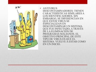 • ANTIVIRUS 
DESCONTAMINADORES: TIENEN 
CARACTERÍSTICAS SIMILARES A 
LOS IDENTIFICADORES. SIN 
EMBARGO, SE DIFERENCIAN EN 
QUE ESTOS VIRUS SE 
ESPECIALIZAN EN 
DESCONTAMINAR UN SISTEMA 
QUE FUE INFECTADO, A TRAVÉS 
DE LA ELIMINACIÓN DE 
PROGRAMAS MALIGNOS. EL 
OBJETIVO PRINCIPAL DE ESTE 
TIPO DE VIRUS ES QUE EL 
SISTEMA VUELVE A ESTAR COMO 
EN UN INICIO. 
 