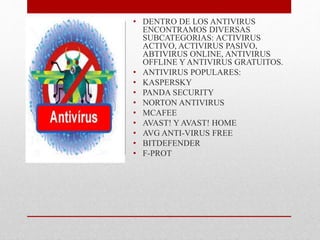 • DENTRO DE LOS ANTIVIRUS 
ENCONTRAMOS DIVERSAS 
SUBCATEGORIAS: ACTIVIRUS 
ACTIVO, ACTIVIRUS PASIVO, 
ABTIVIRUS ONLINE, ANTIVIRUS 
OFFLINE Y ANTIVIRUS GRATUITOS. 
• ANTIVIRUS POPULARES: 
• KASPERSKY 
• PANDA SECURITY 
• NORTON ANTIVIRUS 
• MCAFEE 
• AVAST! Y AVAST! HOME 
• AVG ANTI-VIRUS FREE 
• BITDEFENDER 
• F-PROT 
 