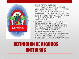 • KASPERSKY: BRINDA 
TECNOLOGIAS ANTIMALWARE 
GALARDONADAS, QUE FUNCIONA 
DE FORMA SILENCIOSA PARA 
BRINDARUNA PROTECCIÓ RAPIDAY 
RIGUROSA CONTRA LOS ÚLTIMOS 
VIRUS, SPYWARE Y OTRAS 
AMENAZAS. 
• PANDA SECURITY: INCLUYE 
HERRAMIENTAS DE SEGURIDAD 
PARA USUARIOS DOMÉSTICOS Y 
EMPRESAS, INCLUYENDO 
PROTECCIÓN CONTRA EL 
CIBERCRIMEN Y TIPOS DE 
MALAWARE QUE PUEDEN DAÑAR 
SISTEMAS DE INFORMACIÓN, 
COMO SPAM, HACKERS, SPYWARE 
DEFINICION DE ALGUNOS 
ANTIVIRUS 
 