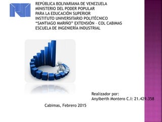 Realizador por:
Anyiberth Montero C.I: 21.429.358
REPÚBLICA BOLIVARIANA DE VENEZUELA
MINISTERIO DEL PODER POPULAR
PARA LA EDUCACIÓN SUPERIOR
INSTITUTO UNIVERSITARIO POLITÉCNICO
“SANTIAGO MARIÑO” EXTENSIÓN – COL CABIMAS
ESCUELA DE INGENIERÍA INDUSTRIAL
Cabimas, Febrero 2015
 