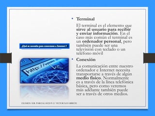 • Terminal
El terminal es el elemento que
sirve al usuario para recibir
y enviar información. En el
caso más común el terminal es
un ordenador personal, pero
también puede ser una
televisión con teclado o un
teléfono móvil
• Conexión
La comunicación entre nuestro
ordenador e Internet necesita
transportarse a través de algún
medio físico. Normalmente
es a través de la línea telefónica
básica, pero como veremos
más adelante también puede
ser a través de otros medios.
EXÁMEN 1ER. PARCIAL HCD P-12 VICTOR NAVARRETE

 