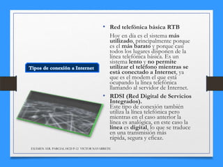 • Red telefónica básica RTB
Hoy en día es el sistema más
utilizado, principalmente porque
es el más barato y porque casi
todos los lugares disponen de la
línea telefónica básica. Es un
sistema lento y no permite
utilizar el teléfono mientras se
está conectado a Internet, ya
que es el modem el que está
ocupando la línea telefónica
llamando al servidor de Internet.
• RDSI (Red Digital de Servicios
Integrados).
Este tipo de conexión también
utiliza la línea telefónica pero
mientras en el caso anterior la
línea es analógica, en este caso la
línea es digital, lo que se traduce
en una transmisión más
rápida, segura y eficaz.
EXÁMEN 1ER. PARCIAL HCD P-12 VICTOR NAVARRETE

 