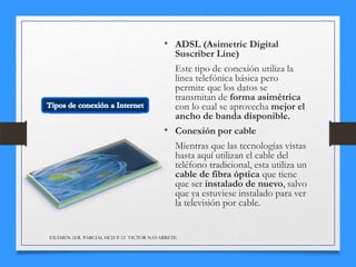 • ADSL (Asimetric Digital

Suscriber Line)
Este tipo de conexión utiliza la
línea telefónica básica pero
permite que los datos se
transmitan de forma asimétrica
con lo cual se aprovecha mejor el
ancho de banda disponible.
• Conexión por cable
Mientras que las tecnologías vistas
hasta aquí utilizan el cable del
teléfono tradicional, esta utiliza un
cable de fibra óptica que tiene
que ser instalado de nuevo, salvo
que ya estuviese instalado para ver
la televisión por cable.

EXÁMEN 1ER. PARCIAL HCD P-12 VICTOR NAVARRETE

 